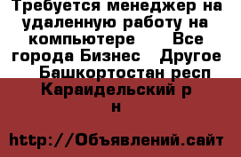 Требуется менеджер на удаленную работу на компьютере!!  - Все города Бизнес » Другое   . Башкортостан респ.,Караидельский р-н